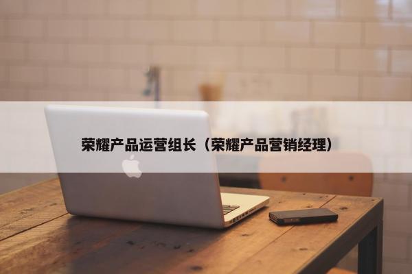 荣耀产品运营组长（荣耀产品营销经理）