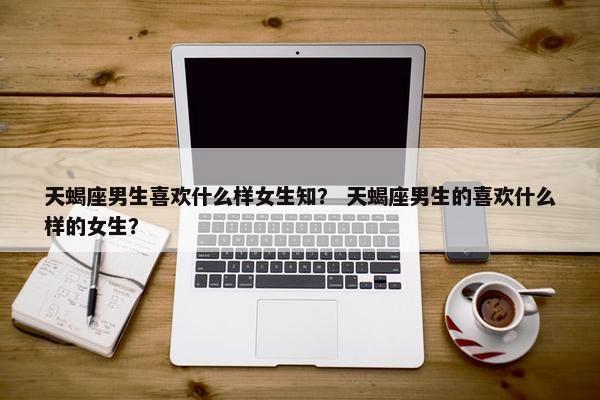 天蝎座男生喜欢什么样女生知？ 天蝎座男生的喜欢什么样的女生？