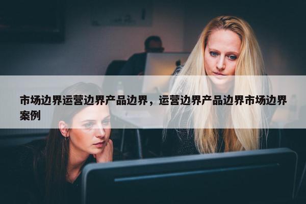 市场边界运营边界产品边界，运营边界产品边界市场边界案例