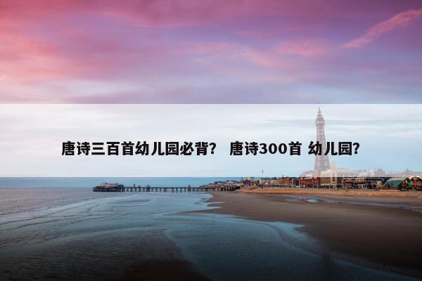 唐诗三百首幼儿园必背？ 唐诗300首 幼儿园？