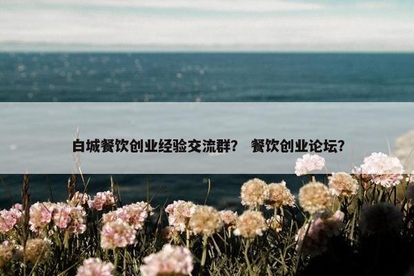 白城餐饮创业经验交流群？ 餐饮创业论坛？