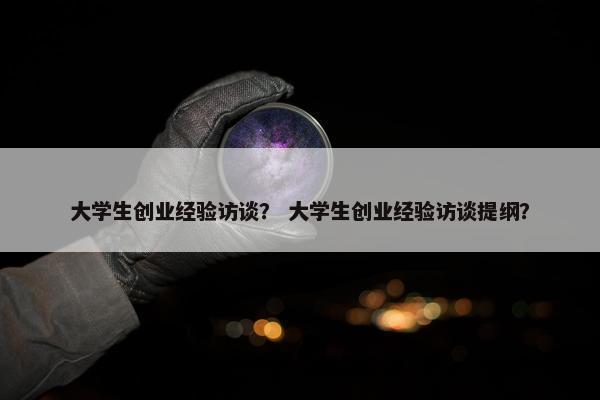 大学生创业经验访谈？ 大学生创业经验访谈提纲？