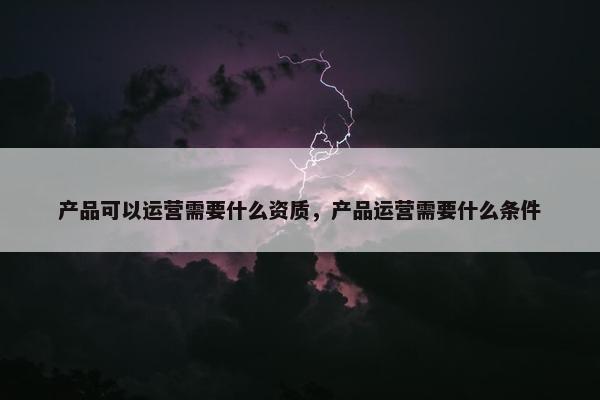 产品可以运营需要什么资质，产品运营需要什么条件