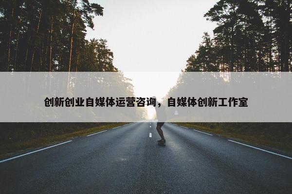 创新创业自媒体运营咨询，自媒体创新工作室