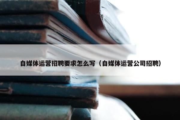 自媒体运营招聘要求怎么写（自媒体运营公司招聘）
