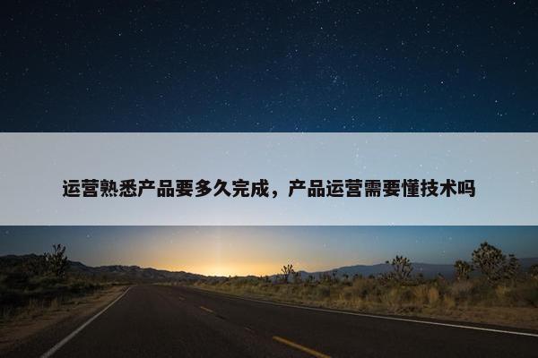 运营熟悉产品要多久完成，产品运营需要懂技术吗