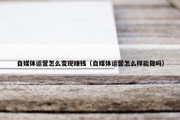 自媒体运营怎么变现赚钱（自媒体运营怎么样能做吗）