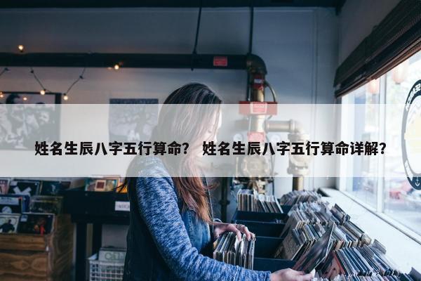 姓名生辰八字五行算命？ 姓名生辰八字五行算命详解？