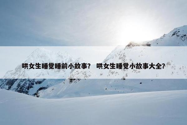 哄女生睡觉睡前小故事？ 哄女生睡觉小故事大全？