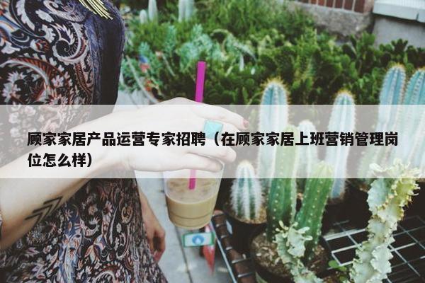顾家家居产品运营专家招聘（在顾家家居上班营销管理岗位怎么样）