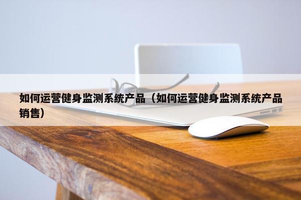如何运营健身监测系统产品（如何运营健身监测系统产品销售）