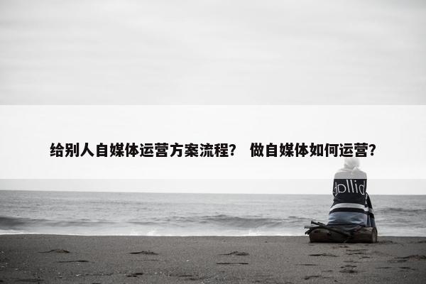 给别人自媒体运营方案流程？ 做自媒体如何运营？