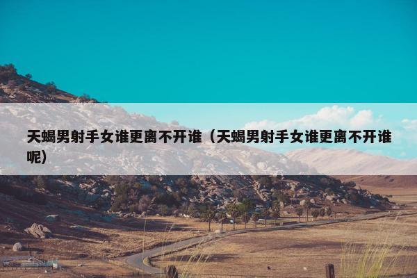 天蝎男射手女谁更离不开谁（天蝎男射手女谁更离不开谁呢）