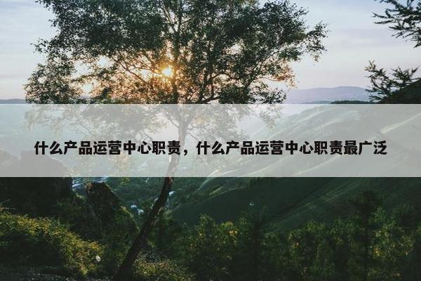 什么产品运营中心职责，什么产品运营中心职责最广泛