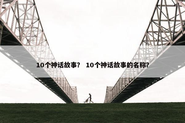 10个神话故事？ 10个神话故事的名称？