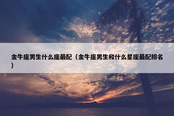金牛座男生什么座最配（金牛座男生和什么星座最配排名）