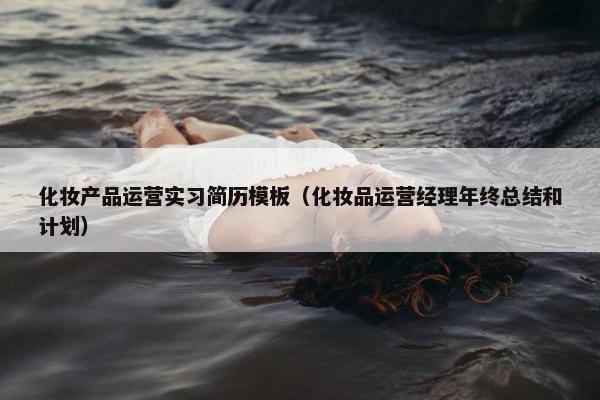 化妆产品运营实习简历模板（化妆品运营经理年终总结和计划）