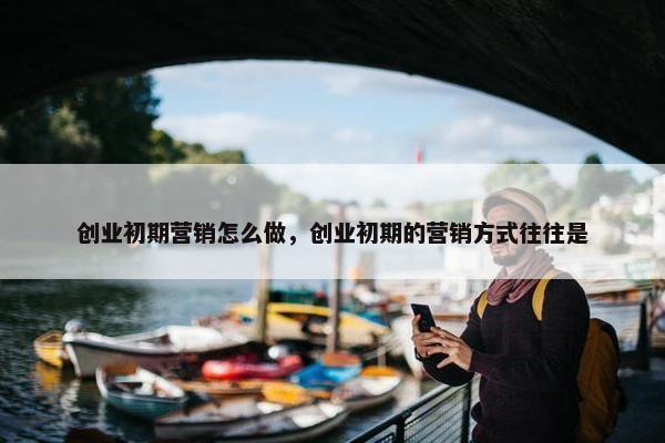 创业初期营销怎么做，创业初期的营销方式往往是