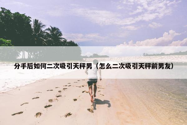分手后如何二次吸引天秤男（怎么二次吸引天秤前男友）