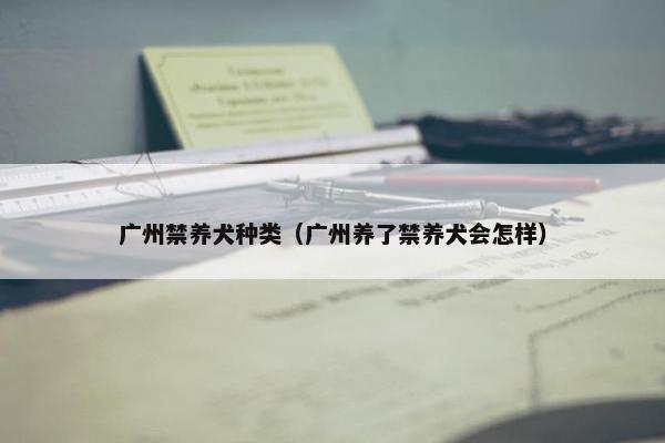 广州禁养犬种类（广州养了禁养犬会怎样）
