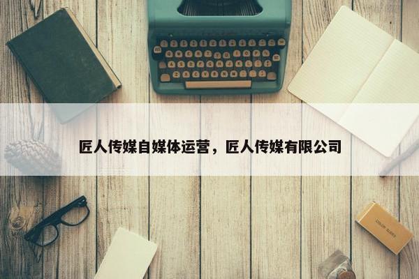 匠人传媒自媒体运营，匠人传媒有限公司