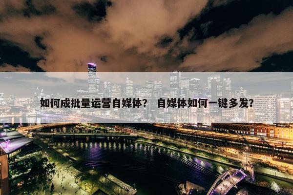 如何成批量运营自媒体？ 自媒体如何一键多发？