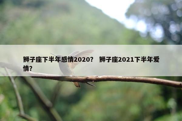 狮子座下半年感情2020？ 狮子座2021下半年爱情？