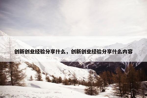 创新创业经验分享什么，创新创业经验分享什么内容