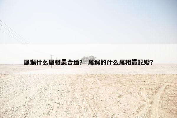 属猴什么属相最合适？ 属猴的什么属相最配婚？