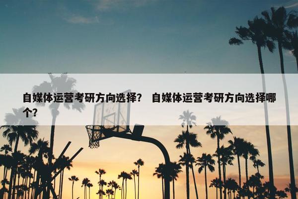 自媒体运营考研方向选择？ 自媒体运营考研方向选择哪个？