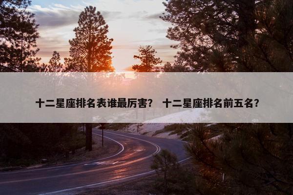 十二星座排名表谁最厉害？ 十二星座排名前五名？