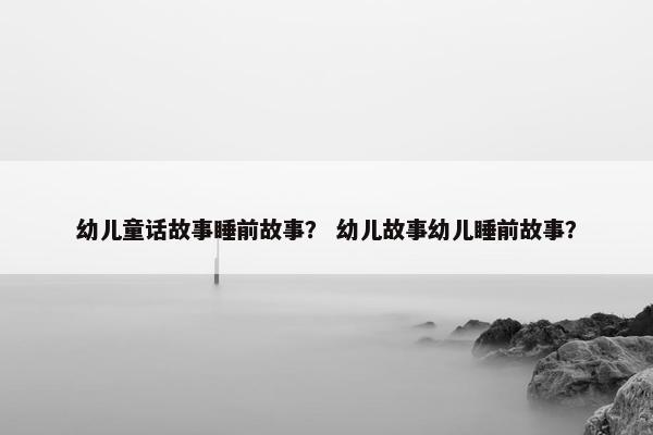 幼儿童话故事睡前故事？ 幼儿故事幼儿睡前故事？