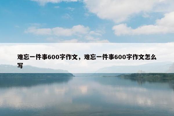 难忘一件事600字作文，难忘一件事600字作文怎么写