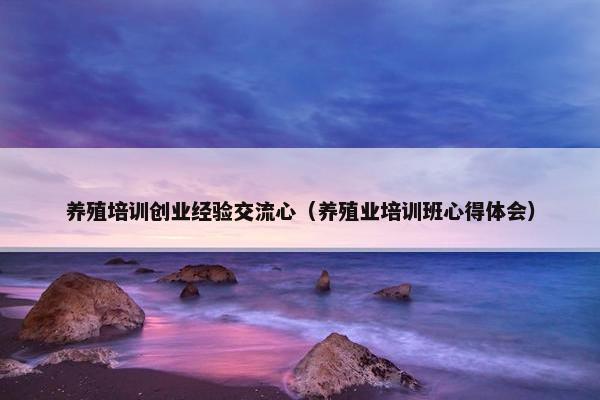 养殖培训创业经验交流心（养殖业培训班心得体会）