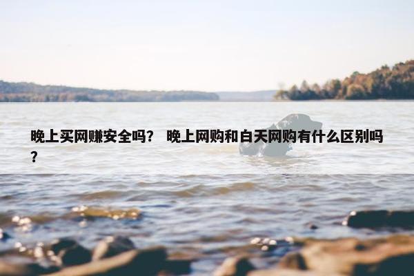 晚上买网赚安全吗？ 晚上网购和白天网购有什么区别吗？