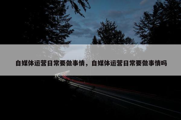 自媒体运营日常要做事情，自媒体运营日常要做事情吗