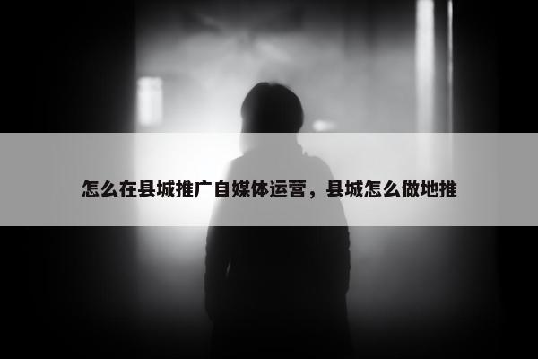 怎么在县城推广自媒体运营，县城怎么做地推