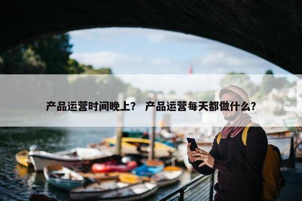 产品运营时间晚上？ 产品运营每天都做什么？