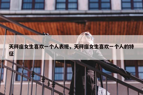 天秤座女生喜欢一个人表现，天秤座女生喜欢一个人的特征