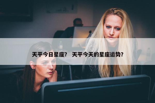 天平今日星座？ 天平今天的星座运势？