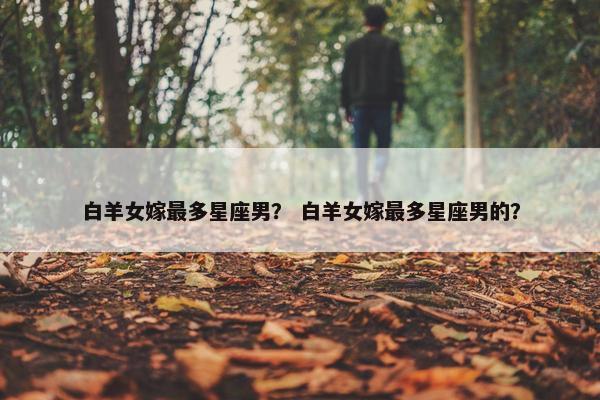 白羊女嫁最多星座男？ 白羊女嫁最多星座男的？