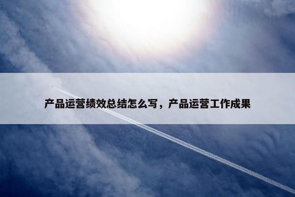 产品运营绩效总结怎么写，产品运营工作成果