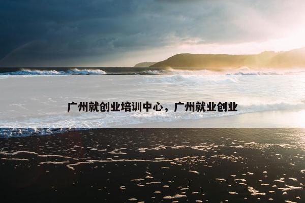 广州就创业培训中心，广州就业创业