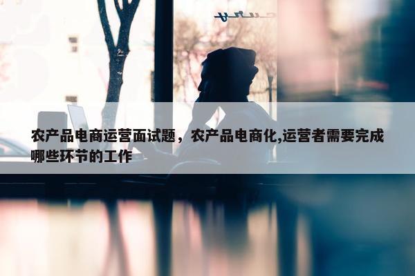 农产品电商运营面试题，农产品电商化,运营者需要完成哪些环节的工作