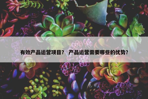 有效产品运营项目？ 产品运营需要哪些的优势？