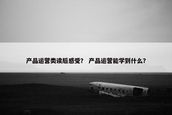 产品运营类读后感受？ 产品运营能学到什么？