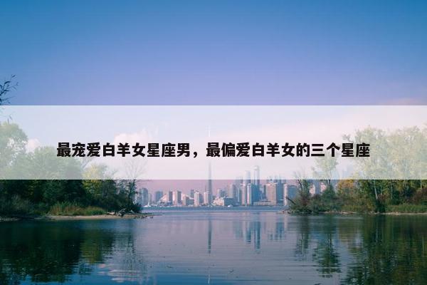 最宠爱白羊女星座男，最偏爱白羊女的三个星座