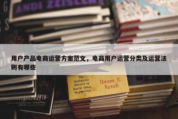 用户产品电商运营方案范文，电商用户运营分类及运营法则有哪些