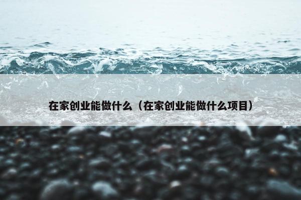 在家创业能做什么（在家创业能做什么项目）