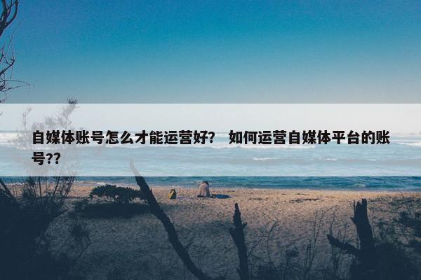 自媒体账号怎么才能运营好？ 如何运营自媒体平台的账号?？